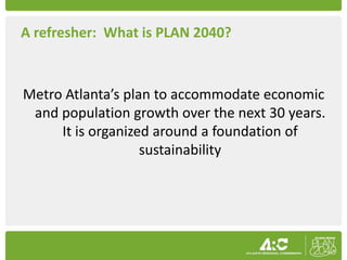 A refresher: What is PLAN 2040?



Metro Atlanta’s plan to accommodate economic
 and population growth over the next 30 years.
     It is organized around a foundation of
                   sustainability
 