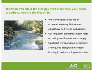 To remind you about the nine Key Needs that PLAN 2040 seeks
to address, here are the first three:

                            • We are well positioned for an
                               economic recovery. But we must
                               adjust how we live and do business.
                            • Our long term economic success rests
                               on having an adequate water supply.
                            • Significant transportation investments
                               are required along with increased
                               housing in major employment centers.
 
