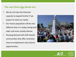 The next three Key Needs are:
• We do not have the financial
   capacity to expand further if we
   expect to meet our needs.
• Our future population will be very
   different than it is today, being both
   older and more racially diverse.
• Housing demand will shift toward
   communities that offer amenities
   close to employment and cultural
   opportunities.
 