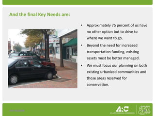 And the final Key Needs are:

                               •   Approximately 75 percent of us have
                                   no other option but to drive to
                                   where we want to go.
                               •   Beyond the need for increased
                                   transportation funding, existing
                                   assets must be better managed.
                               •   We must focus our planning on both
                                   existing urbanized communities and
                                   those areas reserved for
                                   conservation.




10/16/2009                                                            8
 