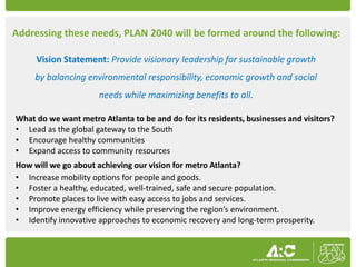 Addressing these needs, PLAN 2040 will be formed around the following:

     Vision Statement: Provide visionary leadership for sustainable growth
     by balancing environmental responsibility, economic growth and social
                      needs while maximizing benefits to all.

What do we want metro Atlanta to be and do for its residents, businesses and visitors?
• Lead as the global gateway to the South
• Encourage healthy communities
• Expand access to community resources
How will we go about achieving our vision for metro Atlanta?
• Increase mobility options for people and goods.
• Foster a healthy, educated, well-trained, safe and secure population.
• Promote places to live with easy access to jobs and services.
• Improve energy efficiency while preserving the region’s environment.
• Identify innovative approaches to economic recovery and long-term prosperity.
 