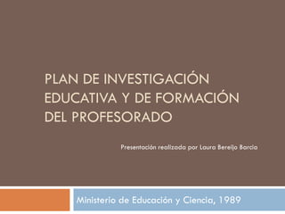 PLAN DE INVESTIGACIÓN
EDUCATIVA Y DE FORMACIÓN
DEL PROFESORADO
Ministerio de Educación y Ciencia, 1989
Presentación realizada por Laura Bereijo Barcia
 