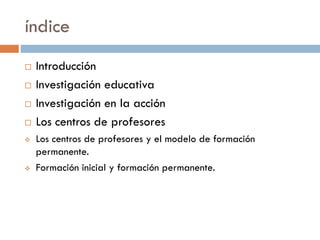 índice
 Introducción
 Investigación educativa
 Investigación en la acción
 Los centros de profesores
 Los centros de ...