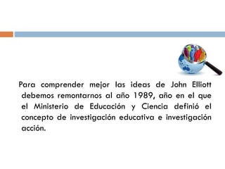 Para comprender mejor las ideas de John Elliott
debemos remontarnos al año 1989, año en el que
el Ministerio de Educación ...