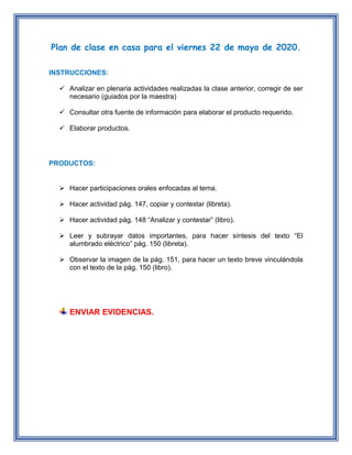 Plan de clase en casa para el viernes 22 de mayo de 2020.
INSTRUCCIONES:
 Analizar en plenaria actividades realizadas la clase anterior, corregir de ser
necesario (guiados por la maestra)
 Consultar otra fuente de información para elaborar el producto requerido.
 Elaborar productos.
PRODUCTOS:
 Hacer participaciones orales enfocadas al tema.
 Hacer actividad pág. 147, copiar y contestar (libreta).
 Hacer actividad pág. 148 “Analizar y contestar” (libro).
 Leer y subrayar datos importantes, para hacer síntesis del texto “El
alumbrado eléctrico” pág. 150 (libreta).
 Observar la imagen de la pág. 151, para hacer un texto breve vinculándola
con el texto de la pág. 150 (libro).
ENVIAR EVIDENCIAS.
 