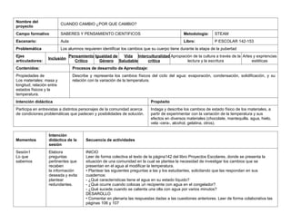 Nombre del
proyecto
CUANDO CAMBIO ¿POR QUE CAMBIO?
Campo formativo SABERES Y PENSAMIENTO CIENTIFICOS Metodología: STEAM
Escenario: Aula Libro: P ESCOLAR 142-153
Problemática Los alumnos requieren identificar los cambios que su cuerpo tiene durante la etapa de la pubertad
Ejes
artículadores:
Inclusión
Pensamiento
Crítico
Igualdad de
Género
Vida
Saludable
Interculturalidad
crítica
Apropiación de la cultura a través de la
lectura y la escritura
Artes y expriencias
estéticas
Contenidos: Procesos de desarrollo de Aprendizaje:
Propiedades de
Los materiales: masa y
longitud; relación entre
estados físicos y la
temperatura.
Describe y representa los cambios físicos del ciclo del agua: evaporación, condensación, solidificación, y su
relación con la variación de la temperatura.
Intención didáctica Propósito
Participa en entrevistas a distintos personajes de la comunidad acerca
de condiciones problemáticas que padecen y posibilidades de solución.
Indaga y describe los cambios de estado físico de los materiales, a
partir de experimentar con la variación de la temperatura y sus
efectos en diversos materiales (chocolate, mantequilla, agua, hielo,
vela -cera-, alcohol, gelatina, otros).
Momentos
Intención
didáctica de la
sesión
Secuencia de actividades
Sesión1
Lo que
sabemos
Elabora
preguntas
pertinentes que
recaben
la información
deseada y evita
plantear
redundantes.
INICIO
Leer de forma colectiva el texto de la página142 del libro Proyectos Escolares, donde se presenta la
situación de una comunidad en la cual se plantea la necesidad de investigar los cambios que se
presentan en el agua al modificar la temperatura.
• Plantear las siguientes preguntas a las y los estudiantes, solicitando que las respondan en sus
cuadernos:
- ¿Qué características tiene el agua en su estado líquido?
- ¿Qué ocurre cuando colocas un recipiente con agua en el congelador?
- ¿Qué sucede cuando se calienta una olla con agua por varios minutos?
DESAROLLO
• Comentar en plenaria las respuestas dadas a las cuestiones anteriores. Leer de forma colaborativa las
páginas 106 y 107
 