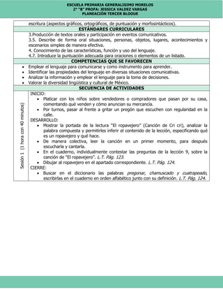 ESCUELA PRIMARIA GENERALISIMO MORELOS
2° “B” PROFA: JESSICA VALDEZ VARGAS
PLANEACIÓN TERCER BLOQUE
escritura (aspectos gráficos, ortográficos, de puntuación y morfosintácticos).
ESTÁNDARES CURRICULARES
3.Producción de textos orales y participación en eventos comunicativos.
3.5. Describe de forma oral situaciones, personas, objetos, lugares, acontecimientos y
escenarios simples de manera efectiva.
4. Conocimiento de las características, función y uso del lenguaje.
4.7. Introduce la puntuación adecuada para oraciones o elementos de un listado.
COMPETENCIAS QUE SE FAVORECEN
 Emplear el lenguaje para comunicarse y como instrumento para aprender.
 Identificar las propiedades del lenguaje en diversas situaciones comunicativas.
 Analizar la información y emplear el lenguaje para la toma de decisiones.
 Valorar la diversidad lingüística y cultural de México.
SECUENCIA DE ACTIVIDADES
Sesión1(1horacon40minutos)
INICIO:
 Platicar con los niños sobre vendedores o compradores que pasan por su casa,
comentando qué venden y cómo anuncian su mercancía.
 Por turnos, pasar al frente a gritar un pregón que escuchen con regularidad en la
calle.
DESARROLLO:
 Mostrar la portada de la lectura “El ropavejero” (Canción de Cri cri), analizar la
palabra compuesta y permitirles inferir el contenido de la lección, especificando qué
es un ropavejero y qué hace.
 De manera colectiva, leer la canción en un primer momento, para después
escucharla y cantarla.
 En el cuaderno, individualmente contestar las preguntas de la lección 9, sobre la
canción de “El ropavejero”. L.T. Pág. 123.
 Dibujar al ropavejero en el apartado correspondiente. L.T. Pág. 124.
CIERRE:
 Buscar en el diccionario las palabras pregonar, chamuscado y cuatrapeado,
escribirlas en el cuaderno en orden alfabético junto con su definición. L.T. Pág. 124.
 