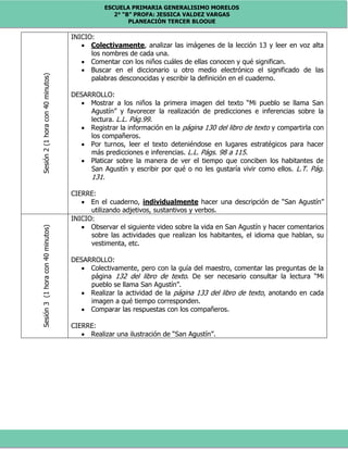 ESCUELA PRIMARIA GENERALISIMO MORELOS
2° “B” PROFA: JESSICA VALDEZ VARGAS
PLANEACIÓN TERCER BLOQUE
Sesión2(1horacon40minutos)
INICIO:
 Colectivamente, analizar las imágenes de la lección 13 y leer en voz alta
los nombres de cada una.
 Comentar con los niños cuáles de ellas conocen y qué significan.
 Buscar en el diccionario u otro medio electrónico el significado de las
palabras desconocidas y escribir la definición en el cuaderno.
DESARROLLO:
 Mostrar a los niños la primera imagen del texto “Mi pueblo se llama San
Agustín” y favorecer la realización de predicciones e inferencias sobre la
lectura. L.L. Pág.99.
 Registrar la información en la página 130 del libro de texto y compartirla con
los compañeros.
 Por turnos, leer el texto deteniéndose en lugares estratégicos para hacer
más predicciones e inferencias. L.L. Págs. 98 a 115.
 Platicar sobre la manera de ver el tiempo que conciben los habitantes de
San Agustín y escribir por qué o no les gustaría vivir como ellos. L.T. Pág.
131.
CIERRE:
 En el cuaderno, individualmente hacer una descripción de “San Agustín”
utilizando adjetivos, sustantivos y verbos.
Sesión3(1horacon40minutos)
INICIO:
 Observar el siguiente video sobre la vida en San Agustín y hacer comentarios
sobre las actividades que realizan los habitantes, el idioma que hablan, su
vestimenta, etc.
DESARROLLO:
 Colectivamente, pero con la guía del maestro, comentar las preguntas de la
página 132 del libro de texto. De ser necesario consultar la lectura “Mi
pueblo se llama San Agustín”.
 Realizar la actividad de la página 133 del libro de texto, anotando en cada
imagen a qué tiempo corresponden.
 Comparar las respuestas con los compañeros.
CIERRE:
 Realizar una ilustración de “San Agustín”.
 