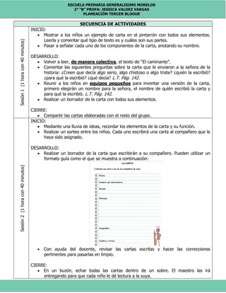 ESCUELA PRIMARIA GENERALISIMO MORELOS
2° “B” PROFA: JESSICA VALDEZ VARGAS
PLANEACIÓN TERCER BLOQUE
SECUENCIA DE ACTIVIDADESSesión1(1horacon40minutos)
INICIO:
 Mostrar a los niños un ejemplo de carta en el pintarrón con todos sus elementos.
Leerla y comentar qué tipo de texto es y cuáles son sus partes.
 Pasar a señalar cada uno de los componentes de la carta, anotando su nombre.
DESARROLLO:
 Volver a leer, de manera colectiva, el texto de “El caminante”.
 Comentar las siguientes preguntas sobre la carta que le enviaron a la señora de la
historia: ¿Creen que decía algo serio, algo chistoso o algo triste? ¿quién la escribió?
¿para qué la escribió? ¿qué decía? L.T. Pág. 142.
 Reunir a los niños en equipos pequeños para inventar una versión de la carta,
primero elegirán un nombre para la señora, el nombre de quién escribió la carta y
para qué la escribió. L.T. Pág. 142.
 Realizar un borrador de la carta con todos sus elementos.
CIERRE:
 Compartir las cartas elaboradas con el resto del grupo.
Sesión2(1horacon40minutos)
INICIO:
 Mediante una lluvia de ideas, recordar los elementos de la carta y su función.
 Realizar un sorteo entre los niños. Cada uno escribirá una carta al compañero que le
haya sido asignado.
DESARROLLO:
 Realizar un borrador de la carta que escribirán a su compañero. Pueden utilizar un
formato guía como el que se muestra a continuación:
 Con ayuda del docente, revisar las cartas escritas y hacer las correcciones
pertinentes para pasarlas en limpio.
CIERRE:
 En un buzón, echar todas las cartas dentro de un sobre. El maestro las irá
entregando para que cada niño le dé lectura a la suya.
 