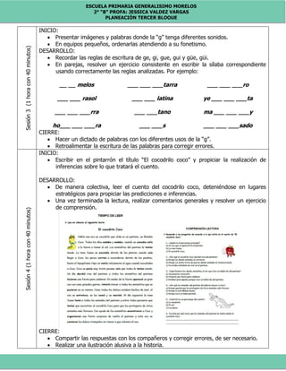 ESCUELA PRIMARIA GENERALISIMO MORELOS
2° “B” PROFA: JESSICA VALDEZ VARGAS
PLANEACIÓN TERCER BLOQUE
Sesión3(1horacon40minutos) INICIO:
 Presentar imágenes y palabras donde la “g” tenga diferentes sonidos.
 En equipos pequeños, ordenarlas atendiendo a su fonetismo.
DESARROLLO:
 Recordar las reglas de escritura de ge, gi, gue, gui y güe, güi.
 En parejas, resolver un ejercicio consistente en escribir la sílaba correspondiente
usando correctamente las reglas analizadas. Por ejemplo:
__ __ melos ___ ___ ___tarra ___ ___ ___ro
___ ___ rasol ___ ___ latina ye ___ ___ ___ta
___ ___ ___rra ___ ___tano ma ___ ___ ___y
ho___ ___ ___ra ___ ___s ___ ___ ___sado
CIERRE:
 Hacer un dictado de palabras con los diferentes usos de la “g”.
 Retroalimentar la escritura de las palabras para corregir errores.
Sesión4(1horacon40minutos)
INICIO:
 Escribir en el pintarrón el título “El cocodrilo coco” y propiciar la realización de
inferencias sobre lo que tratará el cuento.
DESARROLLO:
 De manera colectiva, leer el cuento del cocodrilo coco, deteniéndose en lugares
estratégicos para propiciar las predicciones e inferencias.
 Una vez terminada la lectura, realizar comentarios generales y resolver un ejercicio
de comprensión.
CIERRE:
 Compartir las respuestas con los compañeros y corregir errores, de ser necesario.
 Realizar una ilustración alusiva a la historia.
 