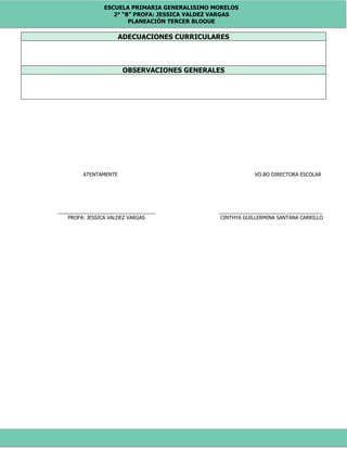 ESCUELA PRIMARIA GENERALISIMO MORELOS
2° “B” PROFA: JESSICA VALDEZ VARGAS
PLANEACIÓN TERCER BLOQUE
ADECUACIONES CURRICULARES
OBSERVACIONES GENERALES
ATENTAMENTE VO.BO DIRECTORA ESCOLAR
___________________________________ _____________________________________
PROFA: JESSICA VALDEZ VARGAS CINTHYA GUILLERMINA SANTANA CARRILLO
 