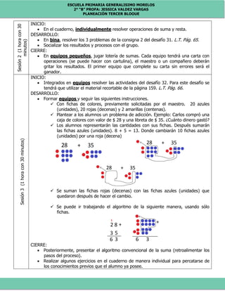 ESCUELA PRIMARIA GENERALISIMO MORELOS
2° “B” PROFA: JESSICA VALDEZ VARGAS
PLANEACIÓN TERCER BLOQUE
Sesión2(1horacon30
minutos) INICIO:
 En el cuaderno, individualmente resolver operaciones de suma y resta.
DESARROLLO:
 En bina, resolver los 3 problemas de la consigna 2 del desafío 31. L.T. Pág. 65.
 Socializar los resultados y procesos con el grupo.
CIERRE:
 En equipos pequeños, jugar lotería de sumas. Cada equipo tendrá una carta con
operaciones (se puede hacer con cartulina), el maestro o un compañero deberán
gritar los resultados. El primer equipo que complete su carta sin errores será el
ganador.
Sesión3(1horacon30minutos)
INICIO:
 Integrados en equipos resolver las actividades del desafío 32. Para este desafío se
tendrá que utilizar el material recortable de la página 159. L.T. Pág. 66.
DESARROLLO:
 Formar equipos y seguir las siguientes instrucciones.
 Con fichas de colores, previamente solicitadas por el maestro. 20 azules
(unidades), 20 rojas (decenas) y 2 amarillas (centenas).
 Plantear a los alumnos un problema de adicción. Ejemplo: Carlos compró una
caja de colores con valor de $ 28 y una libreta de $ 35. ¿Cuánto dinero gastó?
 Los alumnos representarán las cantidades con sus fichas. Después sumarán
las fichas azules (unidades). 8 + 5 = 13. Donde cambiarán 10 fichas azules
(unidades) por una roja (decena)
 Se suman las fichas rojas (decenas) con las fichas azules (unidades) que
quedaron después de hacer el cambio.
 Se puede ir trabajando el algoritmo de la siguiente manera, usando sólo
fichas.
CIERRE:
 Posteriormente, presentar el algoritmo convencional de la suma (retroalimentar los
pasos del proceso).
 Realizar algunos ejercicios en el cuaderno de manera individual para percatarse de
los conocimientos previos que el alumno ya posee.
 