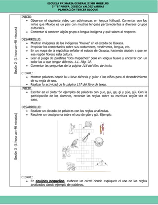 ESCUELA PRIMARIA GENERALISIMO MORELOS
2° “B” PROFA: JESSICA VALDEZ VARGAS
PLANEACIÓN TERCER BLOQUE
Sesión2(1horacon40minutos) INICIO:
 Observar el siguiente video con adivinanzas en lengua Náhuatl. Comentar con los
niños que México es un país con muchas lenguas pertenecientes a diversos grupos
culturales.
 Comentar si conocen algún grupo o lengua indígena y qué saben al respecto.
DESARROLLO:
 Mostrar imágenes de los indígenas “Huave” en el estado de Oaxaca.
 Propiciar los comentarios sobre sus costumbres, vestimenta, lengua, etc.
 En un mapa de la república señalar el estado de Oaxaca, haciendo alusión a que en
esa región florece esta cultura.
 Leer el juego de palabras “Dos mapaches” pero en lengua huave y encerrar con un
color las u que tengan diéresis. L.L. Pág. 92.
 Comentar las preguntas de la página 116 del libro de texto.
CIERRE:
 Mostrar palabras donde la u lleve diéresis y guiar a los niños para el descubrimiento
de su regla de uso.
 Realizar la actividad de la página 117 del libro de texto.
Sesión3(1horacon40minutos)
INICIO:
 Escribir en el pintarrón ejemplos de palabras con gue, gui, ge, gi y güe, güi. Con la
participación de los alumnos, recordar las reglas sobre su escritura según sea el
caso.
DESARROLLO:
 Realizar un dictado de palabras con las reglas analizadas.
 Resolver un crucigrama sobre el uso de güe y güi. Ejemplo:
CIERRE:
 En equipos pequeños, elaborar un cartel donde expliquen el uso de las reglas
analizadas dando ejemplo de palabras.
 