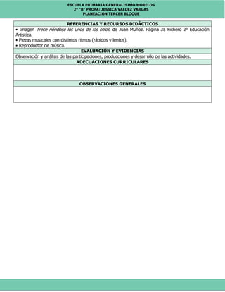 ESCUELA PRIMARIA GENERALISIMO MORELOS
2° “B” PROFA: JESSICA VALDEZ VARGAS
PLANEACIÓN TERCER BLOQUE
REFERENCIAS Y RECURSOS DIDÁCTICOS
• Imagen Trece riéndose los unos de los otros, de Juan Muñoz. Página 35 Fichero 2° Educación
Artística.
• Piezas musicales con distintos ritmos (rápidos y lentos).
• Reproductor de música.
EVALUACIÓN Y EVIDENCIAS
Observación y análisis de las participaciones, producciones y desarrollo de las actividades.
ADECUACIONES CURRICULARES
OBSERVACIONES GENERALES
 