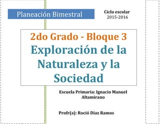 Planeación Bimestral
2do Grado - Bloque 3
Exploración de la
Naturaleza y la
Sociedad
Ciclo escolar
2015-2016
Escuela Primaria: Ignacio Manuel
Altamirano
Profr(a): Roció Díaz Ramos
 