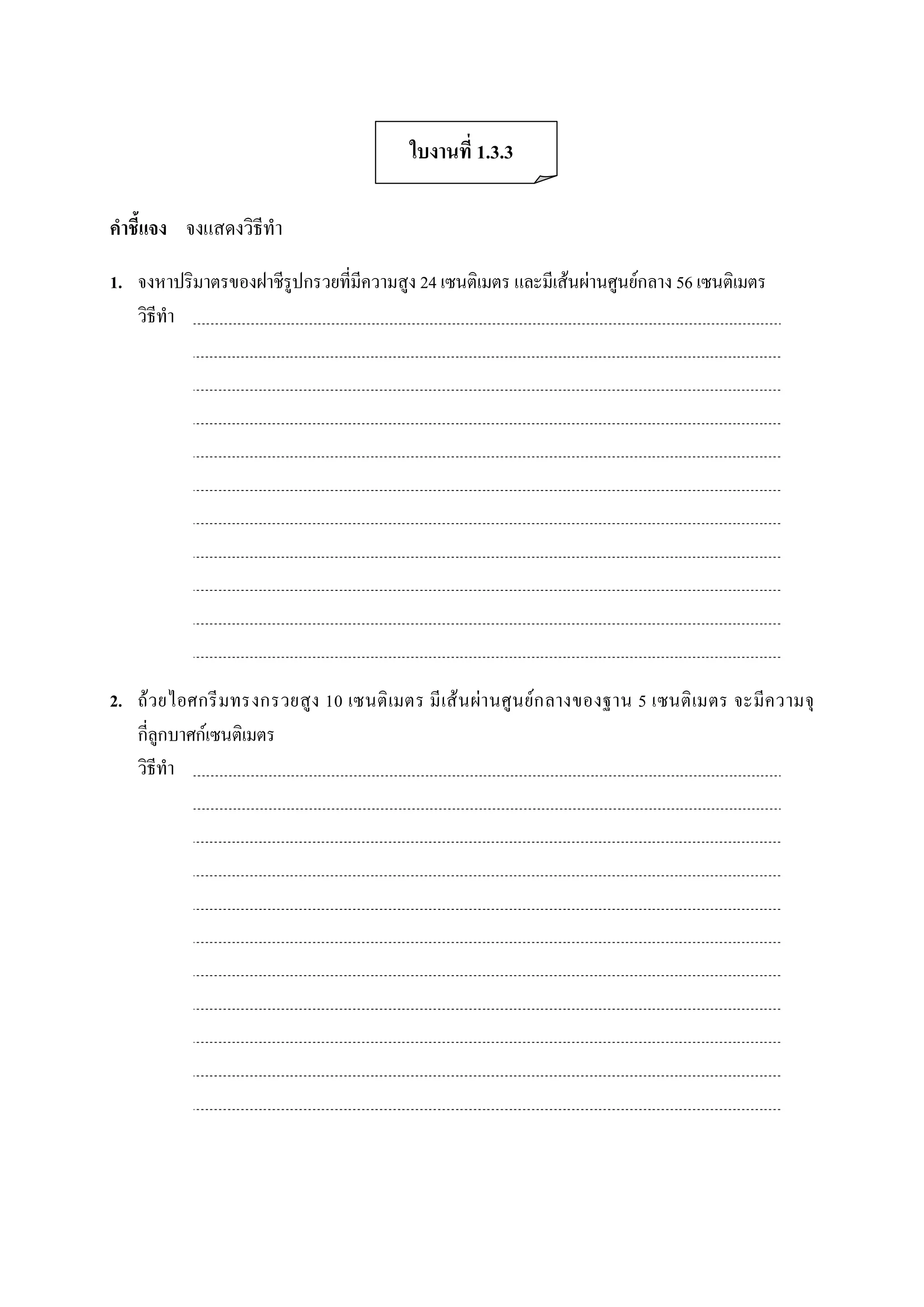 ใบงานที่ 1.3.3 

คําชี้แจง  จงแสดงวิธีทํา 

1.  จงหาปริมาตรของฝาชีรูปกรวยที่มีความสูง 24 เซนติเมตร และมีเสนผานศูนยกลาง 56 เซนติเมตร 
    วิธีทํา 




2.  ถว ยไอศกรี มทรงกรวยสูง 10 เซนติ เมตร มี เส น ผา นศู น ย ก ลางของฐาน 5 เซนติ เมตร จะมีค วามจุ 
    กี่ลูกบาศกเซนติเมตร 
    วิธีทํา
 