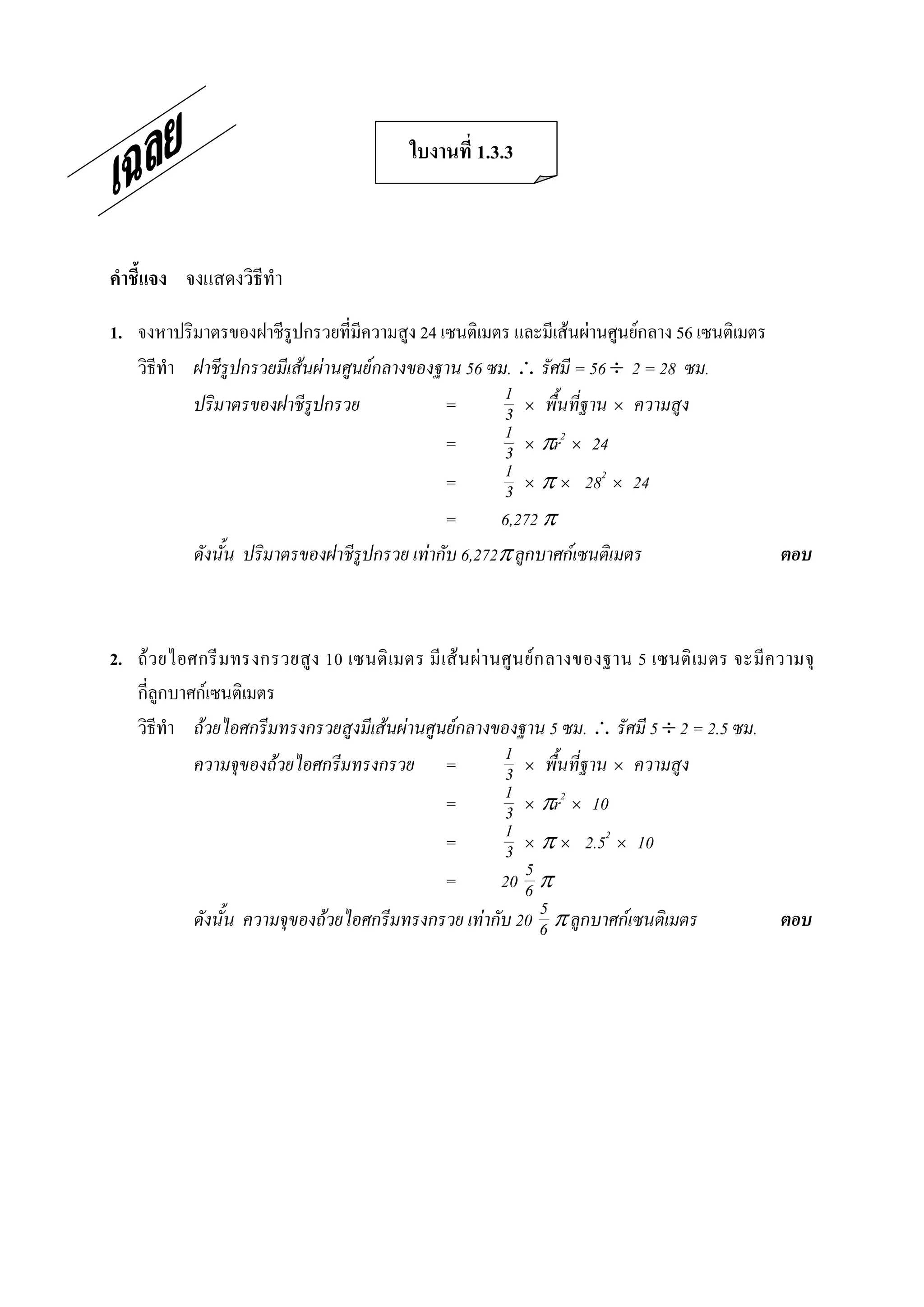 ใบงานที่ 1.3.3 



คําชี้แจง  จงแสดงวิธีทํา 

1.  จงหาปริมาตรของฝาชีรูปกรวยที่มีความสูง 24 เซนติเมตร และมีเสนผานศูนยกลาง 56 เซนติเมตร 
    วิธีทํา ฝาชีรูปกรวยมีเสนผานศูนยกลางของฐาน 56 ซม.  รัศมี = 56 ¸ 2 = 28 ซม.
            ปริมาตรของฝาชีรูปกรวย              =        1 ´ พื้นที่ฐาน ´ ความสูง
                                                        3
                                               =        1 ´ pr2 ´ 24
                                                        3
                                               =        1 ´ p ´ 282 ´ 24
                                                        3
                                               =       6,272 p
            ดังนั้น ปริมาตรของฝาชีรูปกรวย เทากับ 6,272p ลูกบาศกเซนติเมตร                  ตอบ 



2.  ถว ยไอศกรี มทรงกรวยสูง 10 เซนติ เมตร มี เส น ผา นศู น ย ก ลางของฐาน 5 เซนติ เมตร จะมีค วามจุ 
    กี่ลูกบาศกเซนติเมตร 
    วิธีทํา ถวยไอศกรีมทรงกรวยสูงมีเสนผานศูนยกลางของฐาน 5 ซม.  รัศมี 5 ¸ 2 = 2.5 ซม.
             ความจุของถวยไอศกรีมทรงกรวย =              1 ´ พื้นที่ฐาน ´ ความสูง
                                                        3
                                              =         1 ´ pr2 ´ 10
                                                        3
                                              =         1 ´ p ´ 2.52 ´ 10
                                                        3
                                              =              5
                                                        20 6 p
                                                                 5
             ดังนั้น ความจุของถวยไอศกรีมทรงกรวย เทากับ 20 6 p ลูกบาศกเซนติเมตร              ตอบ
 