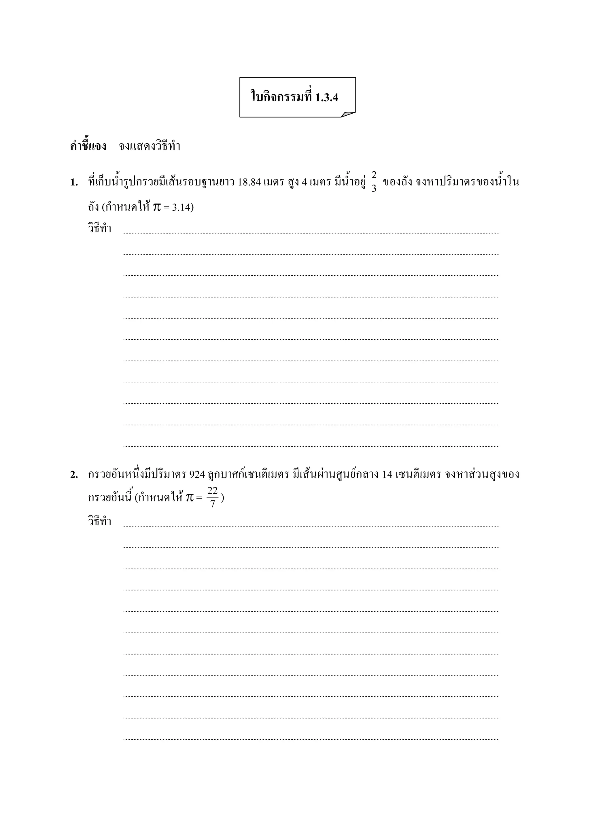 ใบกิจกรรมที่ 1.3.4 

คําชี้แจง  จงแสดงวิธีทํา 

1.  ที่เก็บน้ํารูปกรวยมีเสนรอบฐานยาว 18.84 เมตร สูง 4 เมตร มีน้ําอยู  2  ของถัง จงหาปริมาตรของน้ําใน 
                                                                        3 
    ถัง (กําหนดให p = 3.14) 
    วิธีทํา 




2.  กรวยอันหนึ่งมีปริมาตร 924 ลูกบาศกเซนติเมตร มีเสนผานศูนยกลาง 14 เซนติเมตร จงหาสวนสูงของ 
    กรวยอันนี้ (กําหนดให p =  22 ) 
                                7 
    วิธีทํา
 