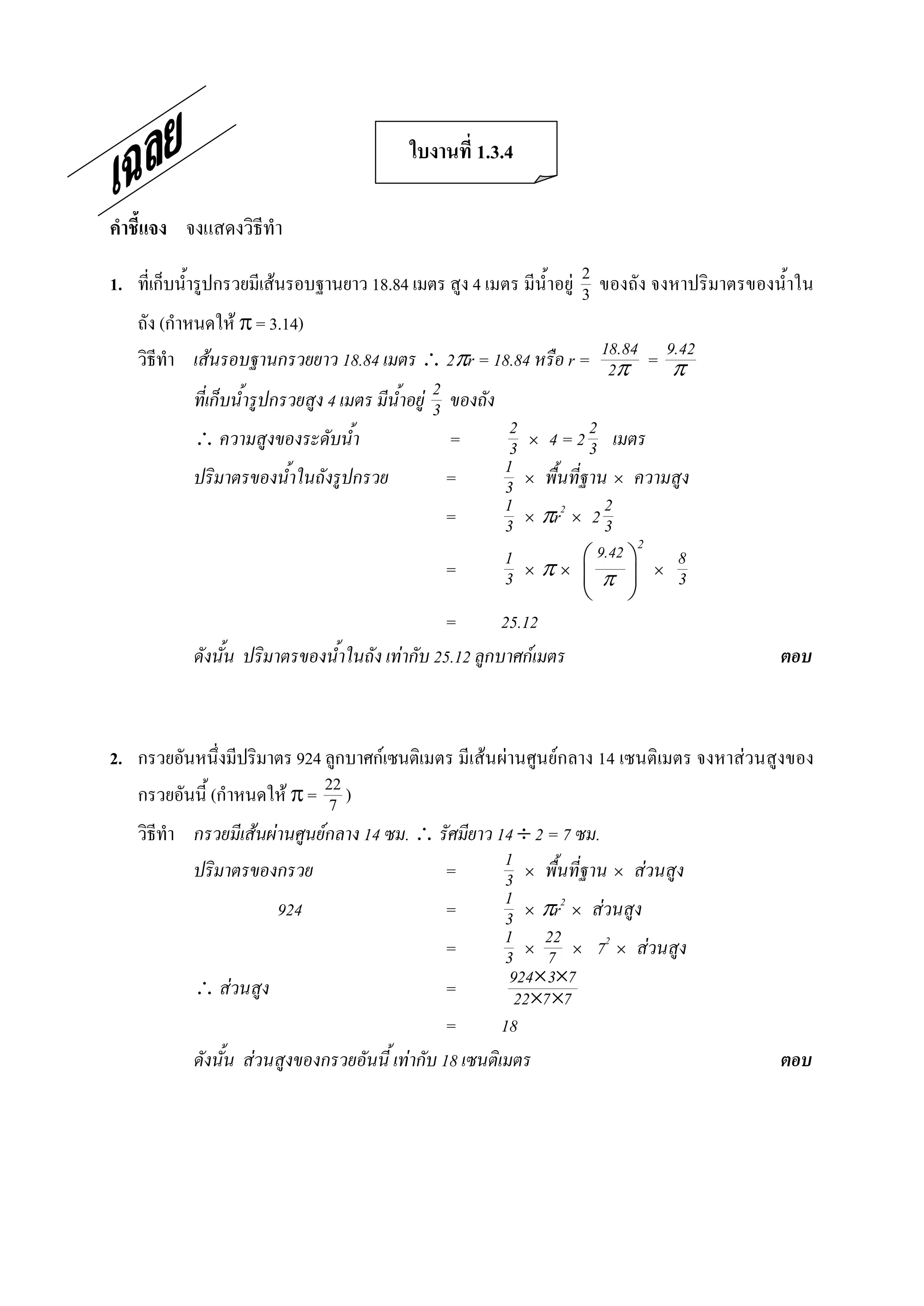 ใบงานที่ 1.3.4 

คําชี้แจง  จงแสดงวิธีทํา 

1.  ที่เก็บน้ํารูปกรวยมีเสนรอบฐานยาว 18.84 เมตร สูง 4 เมตร มีน้ําอยู  2  ของถัง จงหาปริมาตรของน้ําใน 
                                                                        3 
    ถัง (กําหนดให p = 3.14) 
    วิธีทํา เสนรอบฐานกรวยยาว 18.84 เมตร  2pr = 18.84 หรือ r = 18.84 = 9.422p     p
                                                     2 ของถัง
             ที่เก็บน้ํารูปกรวยสูง 4 เมตร มีน้ําอยู 3
              ความสูงของระดับน้ํา                     =       2 ´ 4 = 2 2 เมตร
                                                               3          3
             ปริมาตรของน้ําในถังรูปกรวย                =      1 ´ พื้นที่ฐาน ´ ความสูง
                                                              3
                                                       =      1 ´ pr2 ´ 2 2
                                                              3             3
                                                                                  2
                                                          1            æ 9.42 ö           8
                                                 =        3   ´   p´   ç p ÷          ´   3
                                                                       è      ø
                                                 =        25.12
            ดังนั้น ปริมาตรของน้ําในถัง เทากับ 25.12 ลูกบาศกเมตร                               ตอบ 



2.  กรวยอันหนึ่งมีปริมาตร 924 ลูกบาศกเซนติเมตร มีเสนผานศูนยกลาง 14 เซนติเมตร จงหาสวนสูงของ 
    กรวยอันนี้ (กําหนดให p =  22 ) 
                                7 
    วิธีทํา กรวยมีเสนผานศูนยกลาง 14 ซม.  รัศมียาว 14 ¸ 2 = 7 ซม.
            ปริมาตรของกรวย                       =        1 ´ พื้นที่ฐาน ´ สวนสูง
                                                          3
                        924                      =        1 ´ pr2 ´ สวนสูง
                                                          3
                                                 =        1 ´ 22 ´ 72 ´ สวนสูง
                                                          3 7
             สวนสูง                            =         924´3´7
                                                            22´7 ´7
                                                 =        18
            ดังนั้น สวนสูงของกรวยอันนี้ เทากับ 18 เซนติเมตร                                    ตอบ
 