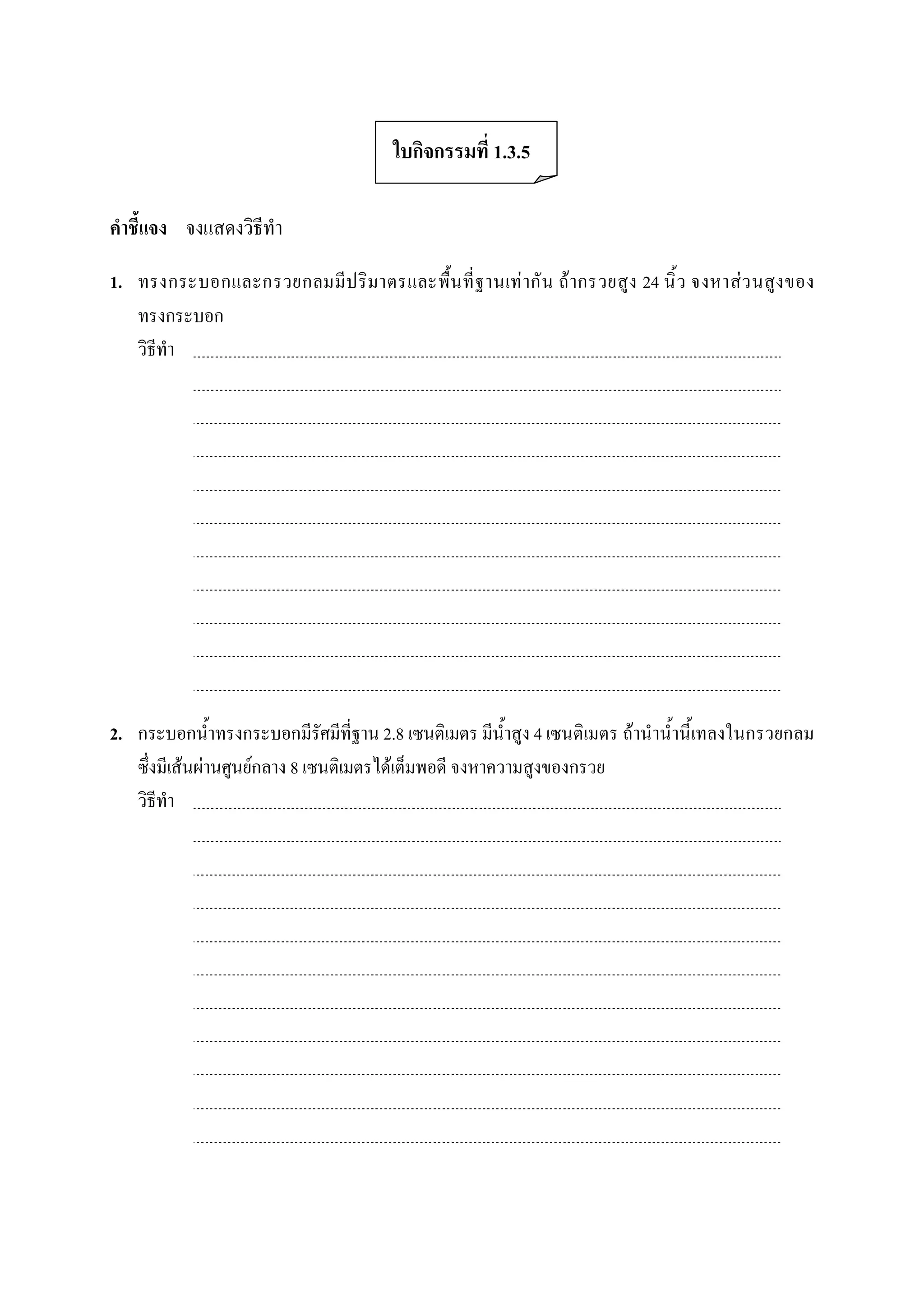 ใบกิจกรรมที่ 1.3.5 

คําชี้แจง  จงแสดงวิธีทํา 

1.  ทรงกระบอกและกรวยกลมมีป ริ มาตรและพื้น ที่ ฐานเท ากั น  ถ ากรวยสูง 24 นิ้ ว  จงหาสว นสูง ของ 
    ทรงกระบอก 
    วิธีทํา 




2.  กระบอกน้ําทรงกระบอกมีรัศมีที่ฐาน 2.8 เซนติเมตร มีน้ําสูง 4 เซนติเมตร ถานําน้ํานี้เทลงในกรวยกลม 
    ซึ่งมีเสนผานศูนยกลาง 8 เซนติเมตรไดเต็มพอดี จงหาความสูงของกรวย 
    วิธีทํา
 