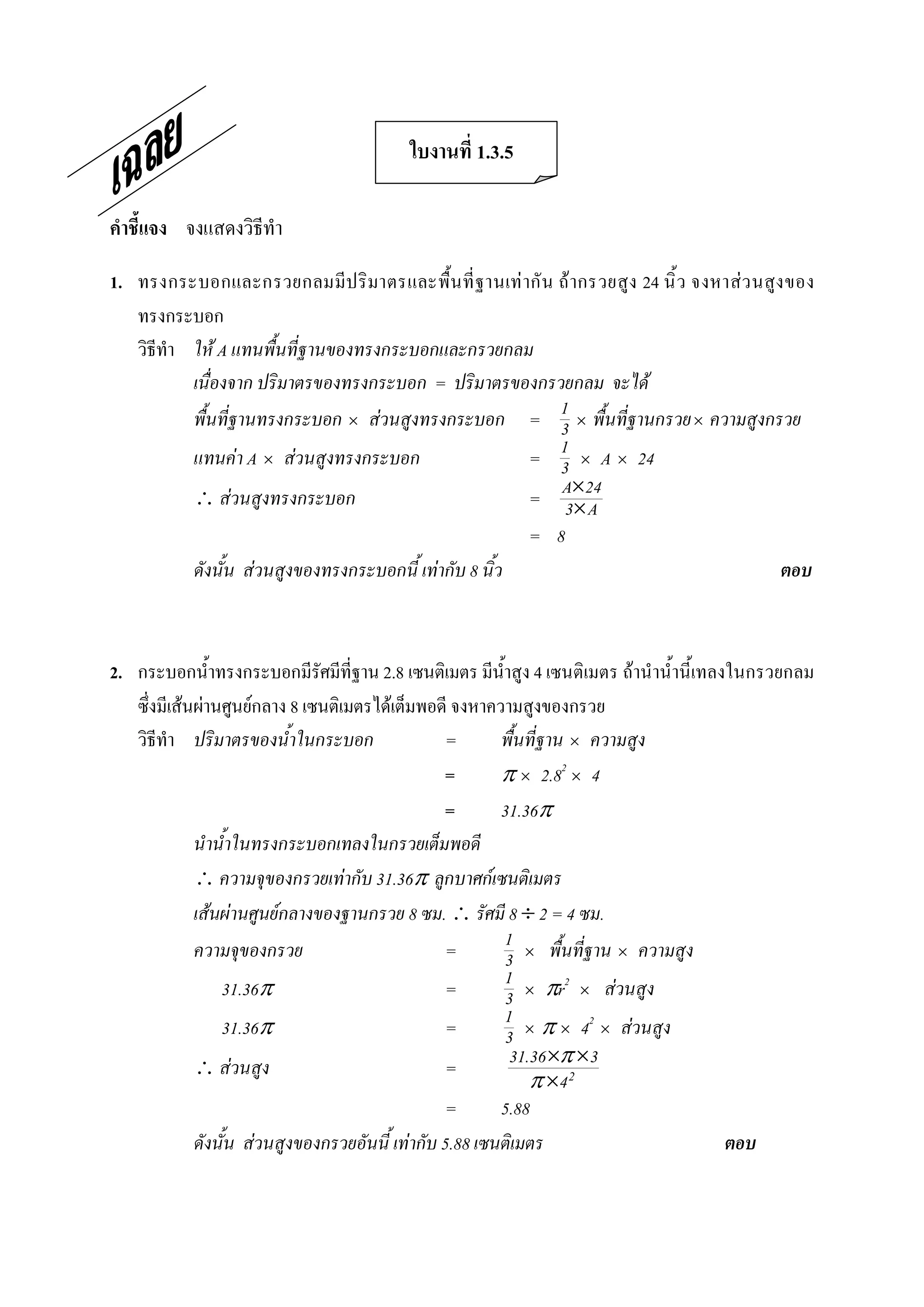 ใบงานที่ 1.3.5 

คําชี้แจง  จงแสดงวิธีทํา 

1.  ทรงกระบอกและกรวยกลมมีป ริ มาตรและพื้น ที่ ฐานเท ากั น  ถ ากรวยสูง 24 นิ้ ว  จงหาสว นสูง ของ 
    ทรงกระบอก 
    วิธีทํา ให A แทนพื้นที่ฐานของทรงกระบอกและกรวยกลม
            เนื่องจาก ปริมาตรของทรงกระบอก = ปริมาตรของกรวยกลม จะได
            พื้นที่ฐานทรงกระบอก ´ สวนสูงทรงกระบอก = 1 ´ พื้นที่ฐานกรวย ´ ความสูงกรวย
                                                            3
            แทนคา A ´ สวนสูงทรงกระบอก                     1 ´ A ´ 24
                                                          = 3
             สวนสูงทรงกระบอก                            = A´24
                                                             3´ A
                                                          = 8
            ดังนั้น สวนสูงของทรงกระบอกนี้ เทากับ 8 นิ้ว                                     ตอบ 



2.  กระบอกน้ําทรงกระบอกมีรัศมีที่ฐาน 2.8 เซนติเมตร มีน้ําสูง 4 เซนติเมตร ถานําน้ํานี้เทลงในกรวยกลม 
    ซึ่งมีเสนผานศูนยกลาง 8 เซนติเมตรไดเต็มพอดี จงหาความสูงของกรวย 
    วิธีทํา ปริมาตรของน้ําในกระบอก                 =       พื้นที่ฐาน ´ ความสูง 
                                                   =       p ´ 2.82 ´ 4 
                                                   =       31.36p
              นําน้ําในทรงกระบอกเทลงในกรวยเต็มพอดี
               ความจุของกรวยเทากับ 31.36p ลูกบาศกเซนติเมตร
              เสนผานศูนยกลางของฐานกรวย 8 ซม.  รัศมี 8 ¸ 2 = 4 ซม.
              ความจุของกรวย                        =       1 ´ พื้นที่ฐาน ´ ความสูง
                                                           3
                  31.36p                           =       1 ´ pr2 ´ สวนสูง
                                                           3
                  31.36p                           =       1 ´ p ´ 42 ´ สวนสูง
                                                           3
               สวนสูง                            =        31.36 ´p ´3
                                                               p ´4 2
                                                   =       5.88
              ดังนั้น สวนสูงของกรวยอันนี้ เทากับ 5.88 เซนติเมตร                         ตอบ
 