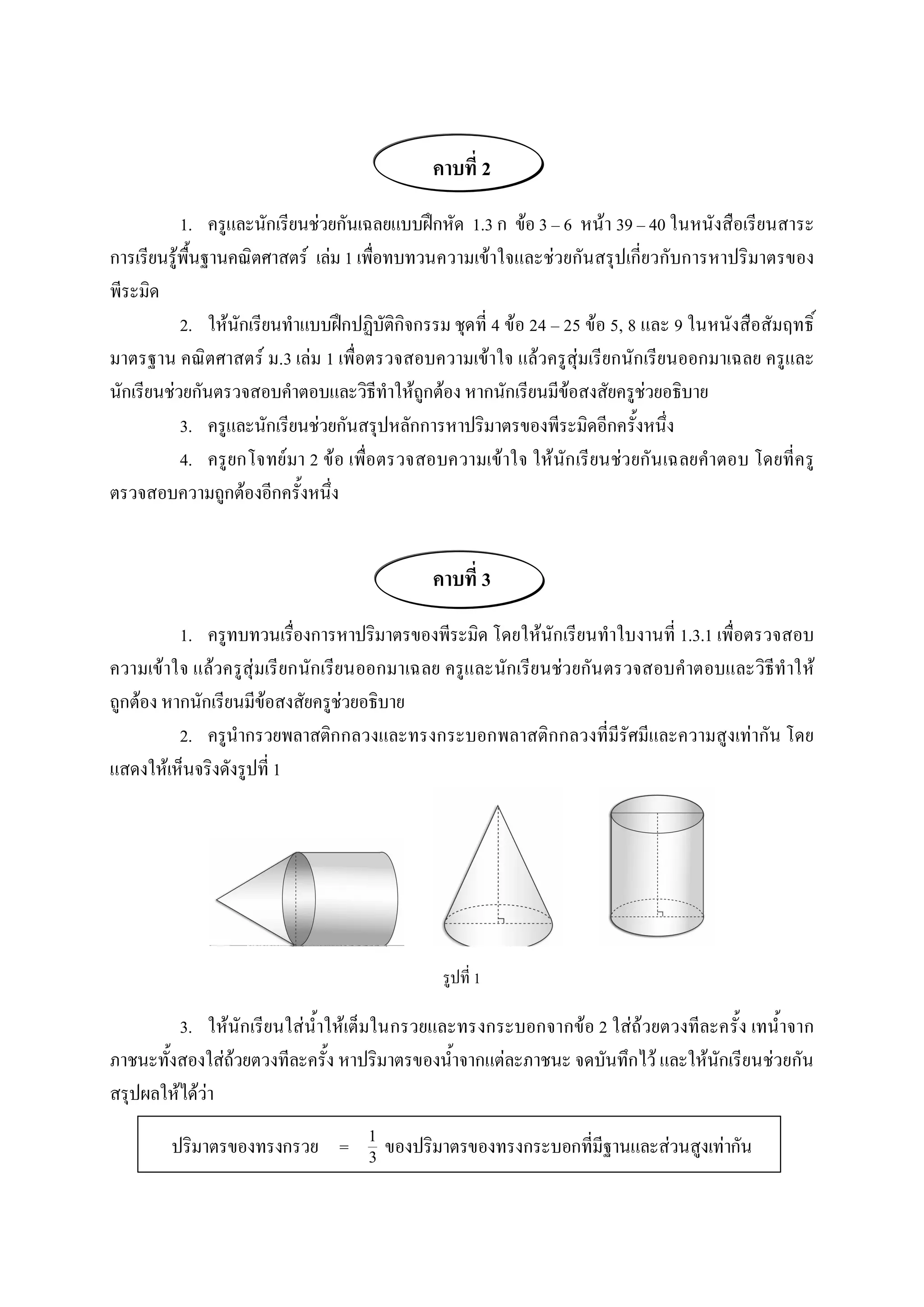 คาบที่ 2 
           1.  ครูและนักเรียนชวยกันเฉลยแบบฝกหัด  1.3 ก  ขอ 3 – 6  หนา 39 – 40 ในหนังสือเรียนสาระ 
การเรียนรูพื้นฐานคณิตศาสตร  เลม 1 เพื่อทบทวนความเขาใจและชวยกันสรุปเกี่ยวกับการหาปริมาตรของ 
พีระมิด 
           2.  ใหนักเรียนทําแบบฝกปฏิบัติกิจกรรม ชุดที่ 4 ขอ 24 – 25 ขอ 5, 8 และ 9 ในหนังสือสัมฤทธิ์ 
มาตรฐาน คณิตศาสตร ม.3 เลม 1 เพื่อตรวจสอบความเขาใจ แลวครูสุมเรียกนักเรียนออกมาเฉลย ครูและ 
นักเรียนชวยกันตรวจสอบคําตอบและวิธีทําใหถูกตอง หากนักเรียนมีขอสงสัยครูชวยอธิบาย 
           3.  ครูและนักเรียนชวยกันสรุปหลักการหาปริมาตรของพีระมิดอีกครั้งหนึ่ง 
           4.  ครู ยกโจทย มา 2 ขอ เพื่อตรวจสอบความเขาใจ ใหนัก เรี ยนชว ยกัน เฉลยคําตอบ โดยที่ค รู 
ตรวจสอบความถูกตองอีกครั้งหนึ่ง 


                                               คาบที่ 3 
          1.  ครูทบทวนเรื่องการหาปริมาตรของพีระมิด โดยใหนักเรียนทําใบงานที่ 1.3.1 เพื่อตรวจสอบ 
ความเขาใจ แลวครูสุมเรี ยกนักเรียนออกมาเฉลย ครูและนักเรีย นชว ยกัน ตรวจสอบคําตอบและวิธีทําให 
ถูกตอง หากนักเรียนมีขอสงสัยครูชวยอธิบาย 
          2.  ครูนํากรวยพลาสติกกลวงและทรงกระบอกพลาสติกกลวงที่มีรัศมีและความสูงเทากัน โดย 
แสดงใหเห็นจริงดังรูปที่ 1 




                                                รูปที่ 1 

         3.  ใหนักเรียนใสน้ําใหเต็มในกรวยและทรงกระบอกจากขอ 2 ใสถวยตวงทีละครั้ง เทน้ําจาก 
ภาชนะทั้งสองใสถวยตวงทีละครั้ง หาปริมาตรของน้ําจากแตละภาชนะ จดบันทึกไว และใหนักเรียนชวยกัน 
สรุปผลใหไดวา 

         ปริมาตรของทรงกรวย  =  1  ของปริมาตรของทรงกระบอกที่มีฐานและสวนสูงเทากัน
                               3 
 