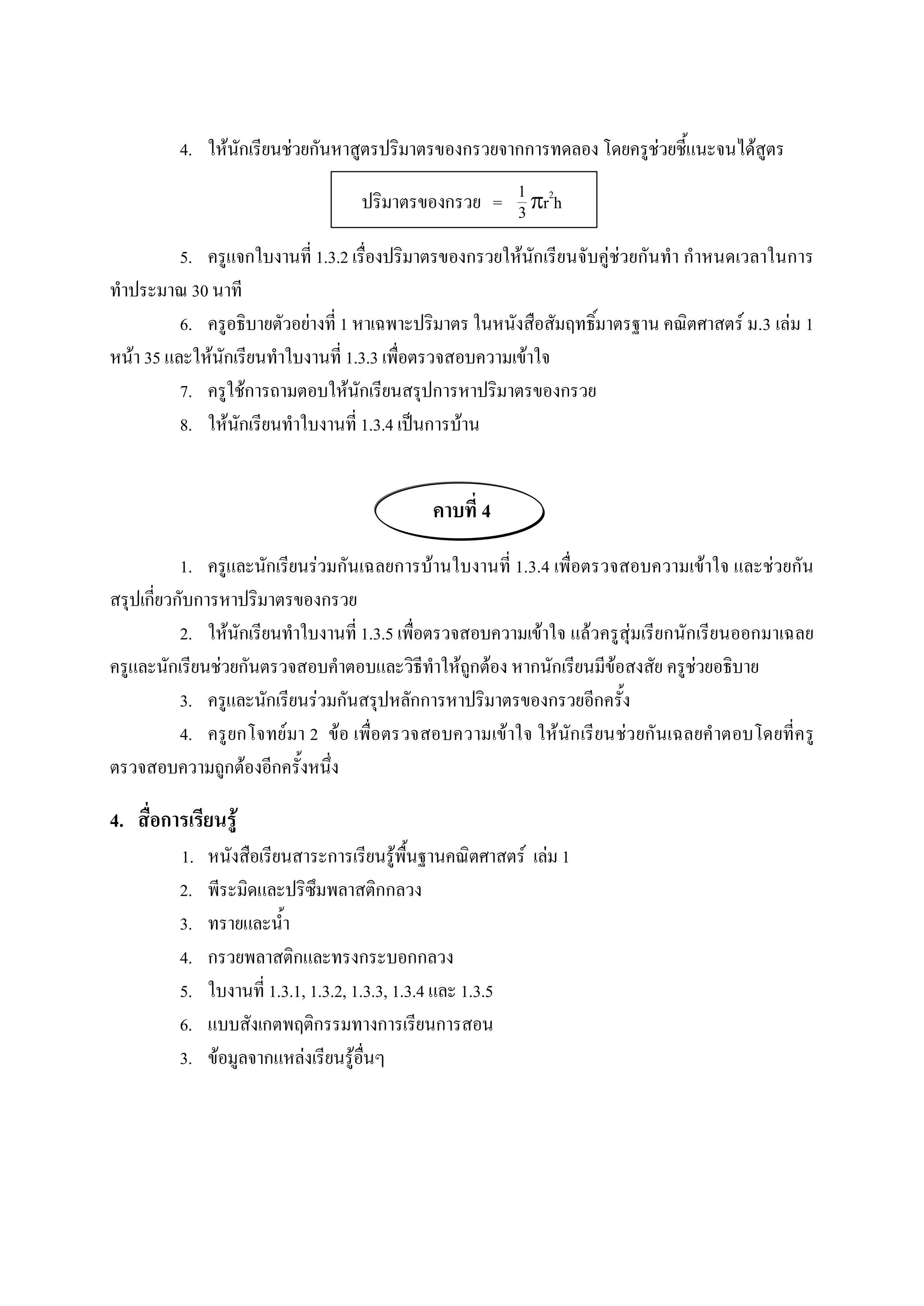4.  ใหนักเรียนชวยกันหาสูตรปริมาตรของกรวยจากการทดลอง โดยครูชวยชี้แนะจนไดสูตร 

                                      ปริมาตรของกรวย  =  1 pr 2 h 
                                                         3 
          5.  ครูแจกใบงานที่ 1.3.2 เรื่องปริมาตรของกรวยใหนักเรียนจับคูชวยกันทํา กําหนดเวลาในการ 
ทําประมาณ 30 นาที 
          6.  ครูอธิบายตัวอยางที่ 1 หาเฉพาะปริมาตร ในหนังสือสัมฤทธิ์มาตรฐาน คณิตศาสตร ม.3 เลม 1 
หนา 35 และใหนักเรียนทําใบงานที่ 1.3.3 เพื่อตรวจสอบความเขาใจ 
          7.  ครูใชการถามตอบใหนักเรียนสรุปการหาปริมาตรของกรวย 
          8.  ใหนักเรียนทําใบงานที่ 1.3.4 เปนการบาน 


                                                คาบที่ 4 
           1.  ครูและนักเรียนรวมกันเฉลยการบานใบงานที่ 1.3.4 เพื่อตรวจสอบความเขาใจ และชวยกัน 
สรุปเกี่ยวกับการหาปริมาตรของกรวย 
           2.  ใหนักเรียนทําใบงานที่ 1.3.5 เพื่อตรวจสอบความเขาใจ แลวครูสุมเรียกนักเรียนออกมาเฉลย 
ครูและนักเรียนชวยกันตรวจสอบคําตอบและวิธีทําใหถูกตอง หากนักเรียนมีขอสงสัย ครูชวยอธิบาย 
           3.  ครูและนักเรียนรวมกันสรุปหลักการหาปริมาตรของกรวยอีกครั้ง 
           4.  ครู ยกโจทย มา 2  ขอ เพื่อตรวจสอบความเขาใจ ใหนัก เรี ยนชว ยกันเฉลยคําตอบโดยที่ค รู 
ตรวจสอบความถูกตองอีกครั้งหนึ่ง 

4.  สื่อการเรียนรู 
          1.    หนังสือเรียนสาระการเรียนรูพื้นฐานคณิตศาสตร  เลม 1 
          2.    พีระมิดและปริซึมพลาสติกกลวง 
          3.    ทรายและน้ํา 
          4.    กรวยพลาสติกและทรงกระบอกกลวง 
          5.    ใบงานที่ 1.3.1, 1.3.2, 1.3.3, 1.3.4 และ 1.3.5 
          6.    แบบสังเกตพฤติกรรมทางการเรียนการสอน 
          3.    ขอมูลจากแหลงเรียนรูอื่นๆ
 