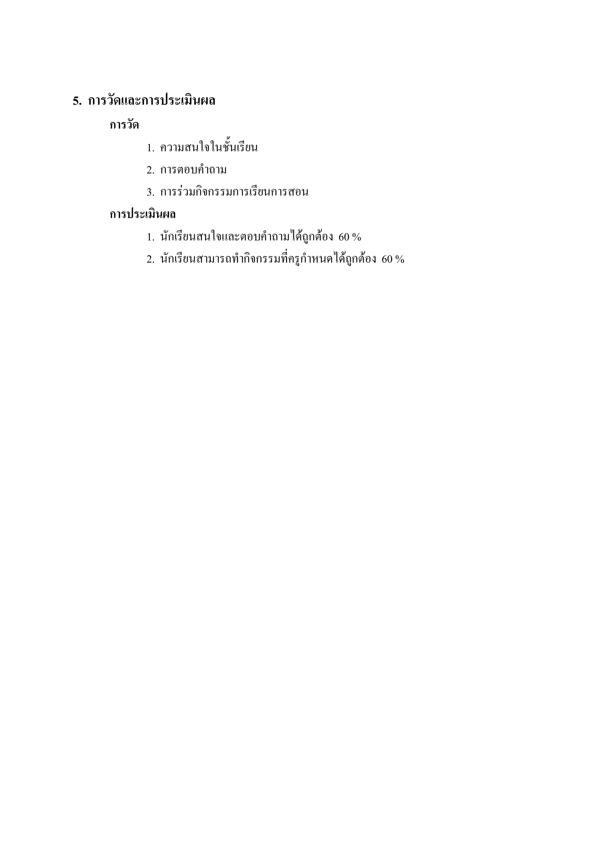 5.  การวัดและการประเมินผล 
      การวัด 
             1.  ความสนใจในชั้นเรียน 
             2.  การตอบคําถาม 
             3.  การรวมกิจกรรมการเรียนการสอน 
      การประเมินผล 
             1.  นักเรียนสนใจและตอบคําถามไดถูกตอง  60 % 
             2.  นักเรียนสามารถทํากิจกรรมที่ครูกําหนดไดถกตอง  60 %
                                                         ู
 