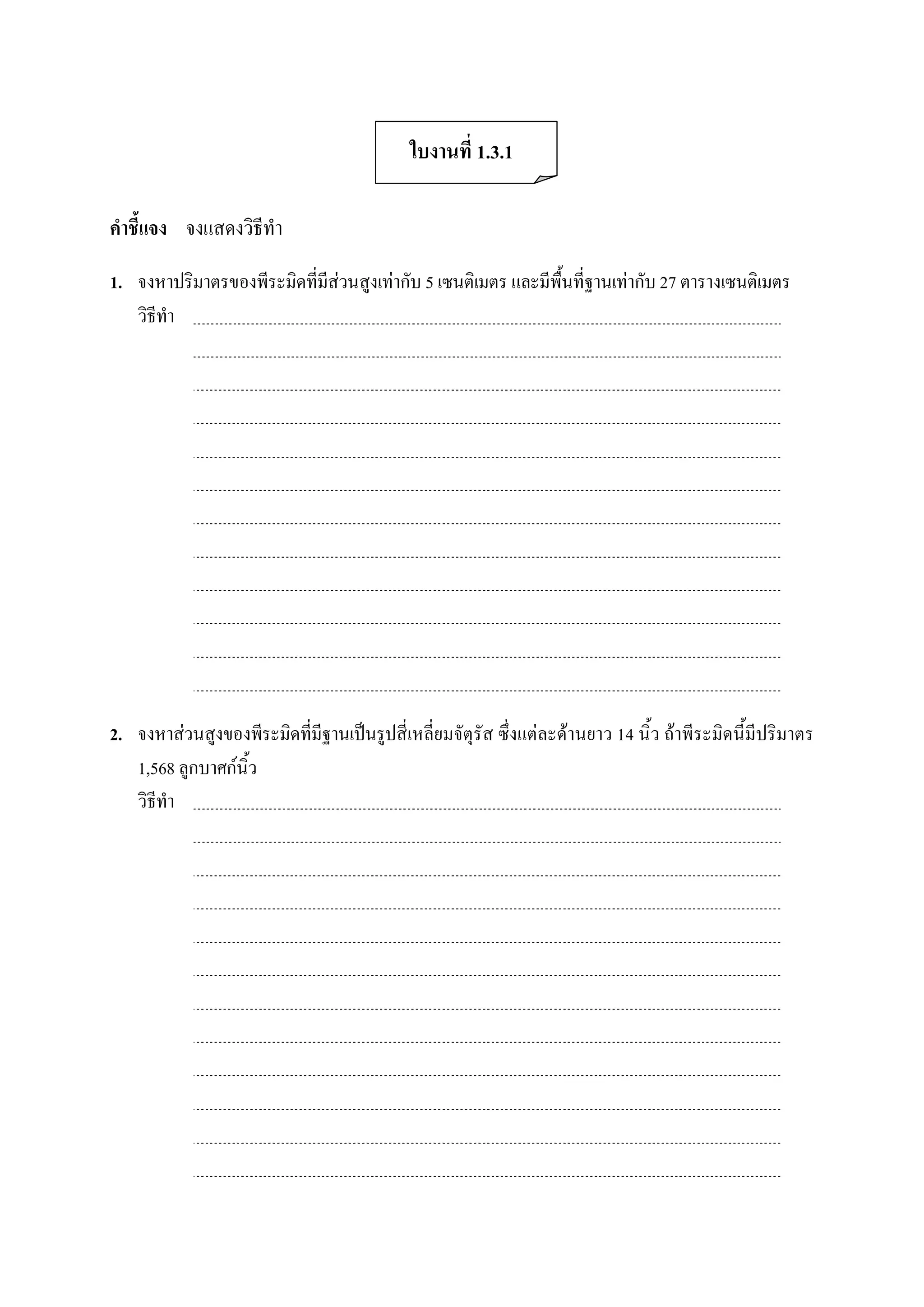 ใบงานที่ 1.3.1 

คําชี้แจง  จงแสดงวิธีทํา 

1.  จงหาปริมาตรของพีระมิดที่มีสวนสูงเทากับ 5 เซนติเมตร และมีพื้นที่ฐานเทากับ 27 ตารางเซนติเมตร 
    วิธีทํา 




2.  จงหาสวนสูงของพีระมิดที่มีฐานเปนรูปสี่เหลี่ยมจัตุรัส ซึ่งแตละดานยาว 14 นิ้ว ถาพีระมิดนี้มีปริมาตร 
    1,568 ลูกบาศกนิ้ว 
    วิธีทํา
 