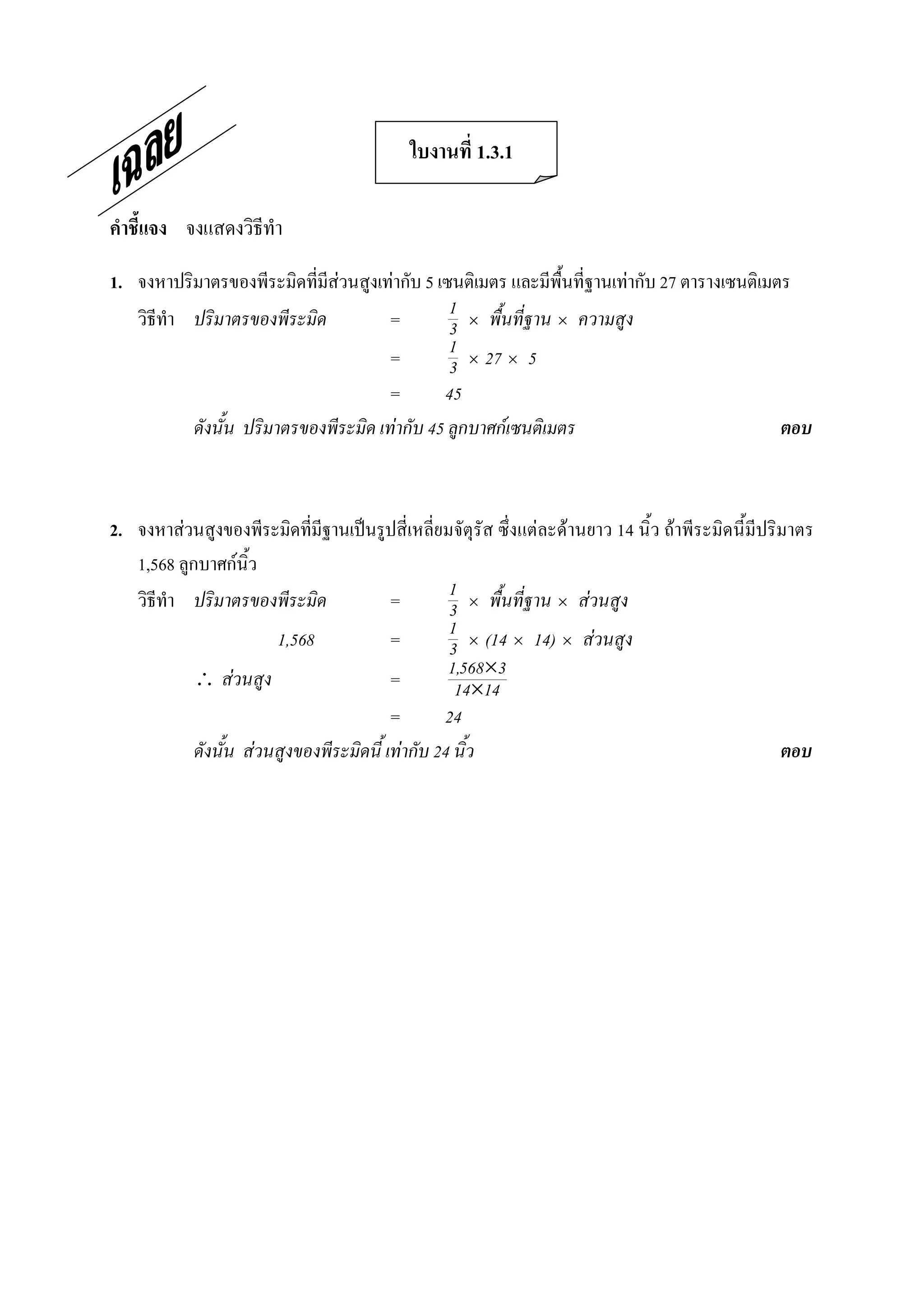 ใบงานที่ 1.3.1 

คําชี้แจง  จงแสดงวิธีทํา 

1.  จงหาปริมาตรของพีระมิดที่มีสวนสูงเทากับ 5 เซนติเมตร และมีพื้นที่ฐานเทากับ 27 ตารางเซนติเมตร 
    วิธีทํา ปริมาตรของพีระมิด          =         1 ´ พื้นที่ฐาน ´ ความสูง
                                                 3
                                       =         1 ´ 27 ´ 5
                                                 3
                                       =        45
            ดังนั้น ปริมาตรของพีระมิด เทากับ 45 ลูกบาศกเซนติเมตร                              ตอบ 



2.  จงหาสวนสูงของพีระมิดที่มีฐานเปนรูปสี่เหลี่ยมจัตุรัส ซึ่งแตละดานยาว 14 นิ้ว ถาพีระมิดนี้มีปริมาตร 
    1,568 ลูกบาศกนิ้ว 
    วิธีทํา ปริมาตรของพีระมิด              =        1 ´ พื้นที่ฐาน ´ สวนสูง
                                                    3
                         1,568             =        1 ´ (14 ´ 14) ´ สวนสูง
                                                    3
              สวนสูง                     =        1,568´3
                                                     14´14
                                           =       24
             ดังนั้น สวนสูงของพีระมิดนี้ เทากับ 24 นิ้ว                                            ตอบ
 