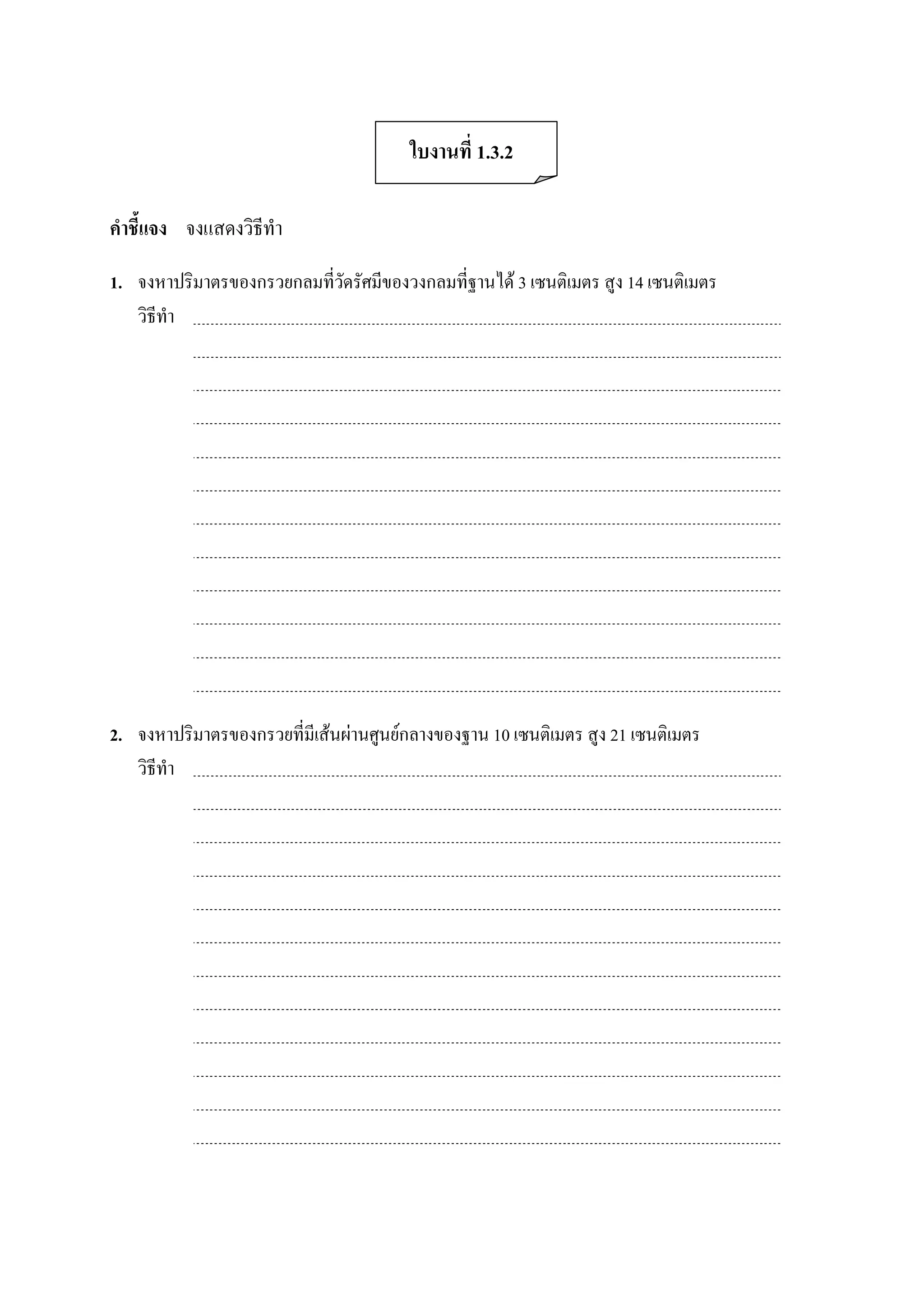 ใบงานที่ 1.3.2 

คําชี้แจง  จงแสดงวิธีทํา 

1.  จงหาปริมาตรของกรวยกลมที่วัดรัศมีของวงกลมที่ฐานได 3 เซนติเมตร สูง 14 เซนติเมตร 
    วิธีทํา 




2.  จงหาปริมาตรของกรวยที่มีเสนผานศูนยกลางของฐาน 10 เซนติเมตร สูง 21 เซนติเมตร 
    วิธีทํา
 