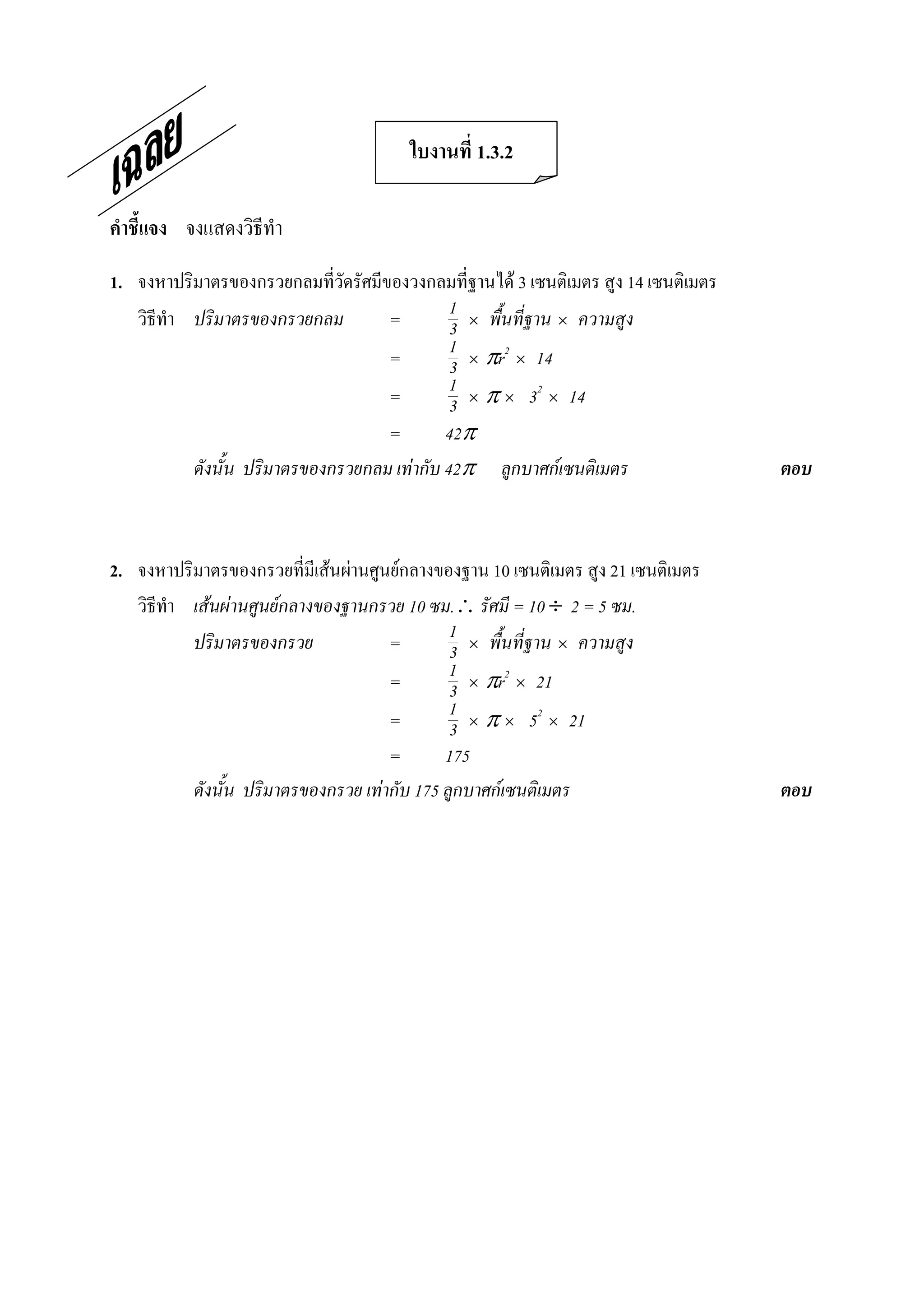 ใบงานที่ 1.3.2 

คําชี้แจง  จงแสดงวิธีทํา 

1.  จงหาปริมาตรของกรวยกลมที่วัดรัศมีของวงกลมที่ฐานได 3 เซนติเมตร สูง 14 เซนติเมตร 
    วิธีทํา ปริมาตรของกรวยกลม        =         1 ´ พื้นที่ฐาน ´ ความสูง
                                               3
                                     =         1 ´ pr2 ´ 14
                                               3
                                     =         1 ´ p ´ 32 ´ 14
                                               3
                                     =        42p
            ดังนั้น ปริมาตรของกรวยกลม เทากับ 42p ลูกบาศกเซนติเมตร                   ตอบ 



2.  จงหาปริมาตรของกรวยที่มีเสนผานศูนยกลางของฐาน 10 เซนติเมตร สูง 21 เซนติเมตร 
    วิธีทํา เสนผานศูนยกลางของฐานกรวย 10 ซม. รัศมี = 10 ¸ 2 = 5 ซม.
            ปริมาตรของกรวย             =        1 ´ พื้นที่ฐาน ´ ความสูง
                                                3
                                       =        1 ´ pr2 ´ 21
                                                3
                                       =        1 ´ p ´ 52 ´ 21
                                                3
                                       =       175
            ดังนั้น ปริมาตรของกรวย เทากับ 175 ลูกบาศกเซนติเมตร                      ตอบ
 