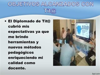 • El Diplomado de Tit@
cubrió mis
expectativas ya que
me brindo
herramientas y
nuevos métodos
pedagógicos
enriqueciendo mi
calidad como
docente.
 