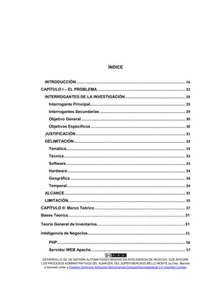 DESARROLLO DE UN SISTEMA AUTOMATIZADO BASADO EN INTELIGENCIA DE NEGOCIO, QUE INTEGRE
LOS PROCESOS ADMINISTRATIVOS DEL ALMACÉN, DEL SÚPER MERCADO BELLO MONTE by Díaz, Marcelo
is licensed under a Creative Commons Atribución-NoComercial-CompartirDerivadasIgual 3.0 Unported License.
ÍNDICE
INTRODUCCIÓN..................................................................................................... 16
CAPÍTULO I – EL PROBLEMA ................................................................................. 22
INTERROGANTES DE LA INVESTIGACIÓN ....................................................... 29
Interrogante Principal........................................................................................ 29
Interrogantes Secundarias ............................................................................... 29
Objetivo General................................................................................................ 30
Objetivos Específicos ....................................................................................... 30
JUSTIFICACIÓN..................................................................................................... 31
DELIMITACIÓN....................................................................................................... 32
Temática.............................................................................................................. 33
Técnica................................................................................................................ 33
Software.............................................................................................................. 33
Hardware............................................................................................................. 34
Geográfica .......................................................................................................... 34
Temporal............................................................................................................. 34
ALCANCE ............................................................................................................... 35
LIMITACIÓN............................................................................................................ 35
CAPÍTULO II: Marco Teórico.................................................................................... 37
Bases Teorica………………….………………………………………………….………31
Teoria General de Inventarios………………………………………………….………31
Inteligencia de Negocios…………………………………………………………………………………………..51
PHP...................................................................................................................... 56
Servidor WEB Apache....................................................................................... 57
 