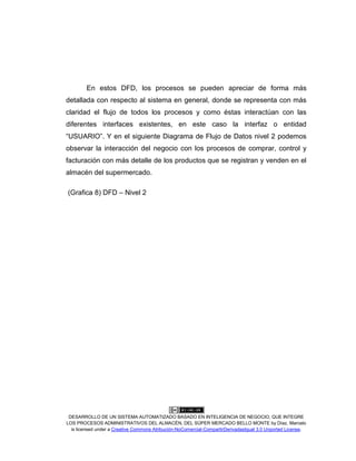 DESARROLLO DE UN SISTEMA AUTOMATIZADO BASADO EN INTELIGENCIA DE NEGOCIO, QUE INTEGRE
LOS PROCESOS ADMINISTRATIVOS DEL ALMACÉN, DEL SÚPER MERCADO BELLO MONTE by Díaz, Marcelo
is licensed under a Creative Commons Atribución-NoComercial-CompartirDerivadasIgual 3.0 Unported License.
En estos DFD, los procesos se pueden apreciar de forma más
detallada con respecto al sistema en general, donde se representa con más
claridad el flujo de todos los procesos y como éstas interactúan con las
diferentes interfaces existentes, en este caso la interfaz o entidad
“USUARIO”. Y en el siguiente Diagrama de Flujo de Datos nivel 2 podemos
observar la interacción del negocio con los procesos de comprar, control y
facturación con más detalle de los productos que se registran y venden en el
almacén del supermercado.
(Grafica 8) DFD – Nivel 2
 