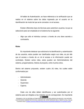 DESARROLLO DE UN SISTEMA AUTOMATIZADO BASADO EN INTELIGENCIA DE NEGOCIO, QUE INTEGRE
LOS PROCESOS ADMINISTRATIVOS DEL ALMACÉN, DEL SÚPER MERCADO BELLO MONTE by Díaz, Marcelo
is licensed under a Creative Commons Atribución-NoComercial-CompartirDerivadasIgual 3.0 Unported License.
Al hablar de Autenticación, se hace referencia a la verificación que se
realiza en el sistema sobre los datos ingresado por el usuario en la
identificación de modo tal que se le conceda o no el acceso.
Existen diferentes tipos de técnicas para autenticar usuarios, la que se
seleccionó para ser empleada en el sistema fue la siguiente:
- Algo que sólo el individuo conoce: a través de una clave secreta o
contraseña.
Roles
Es importante destacar que adicional a la identificación y autenticación
de los usuarios, estos pueden ser clasificados según sus roles, es por ello
que el acceso a través de un rol el acceso a la información puede ser
controlado. Existen varios roles, estos pueden ser Administradores del
sistema, programadores, líderes el proyecto, entre muchos otros.
Dentro del sistema propuesto, existen cuatro (4) roles, los cuales están
conformados por:
- Administrador.
- Gerente
- Supervisor.
- Cajeros.
Cada uno de ellos deben identificarse y ser autenticados por el
sistema para ser dirigidos a los módulos que le correspondan. Es importante
 