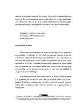 DESARROLLO DE UN SISTEMA AUTOMATIZADO BASADO EN INTELIGENCIA DE NEGOCIO, QUE INTEGRE
LOS PROCESOS ADMINISTRATIVOS DEL ALMACÉN, DEL SÚPER MERCADO BELLO MONTE by Díaz, Marcelo
is licensed under a Creative Commons Atribución-NoComercial-CompartirDerivadasIgual 3.0 Unported License.
destacar que para el desarrollo del sistema los usuarios correspondientes al
grupo de los administradores fueron subdivididos en grupos clasificados
como (Departamentos) ya que cada un desempeña distintas actividades para
el completo desarrollo del registro de alimentos. Estos departamentos son:
- Recepción y registro de alimentos.
- Chequeo y confirmación de datos.
- Venta y despacho.
Diccionarios de datos
El proyecto desarrollado para el supermercado Bello Monte, puede ser
administrado o modificado en un futuro por agentes externos a los que
actualmente están incluidos en el proyecto. Para llevar a cabo actividades de
este tipo, resulta necesario contar con los conocimientos del mismo, y para
aprender de modo fácil y rápido el funcionamiento del sistema, se ha creado
una herramienta que muy usada desde hace muchos años, la cual está
comprendida por los diccionarios de datos, el cual tiene la facilidad de
adaptarse a cada metodología.
Todo el diccionario de datos comprende de la descripción de las tablas
y el detalle de los campos de cada base de datos de forma organizada y
precisa. El sistema propuesto, por el cual se basa el presente proyecto,
cuenta con una base de datos liviana y sencilla, por lo que posibilita su
descripción.
 