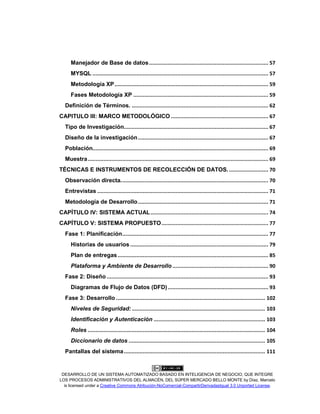 DESARROLLO DE UN SISTEMA AUTOMATIZADO BASADO EN INTELIGENCIA DE NEGOCIO, QUE INTEGRE
LOS PROCESOS ADMINISTRATIVOS DEL ALMACÉN, DEL SÚPER MERCADO BELLO MONTE by Díaz, Marcelo
is licensed under a Creative Commons Atribución-NoComercial-CompartirDerivadasIgual 3.0 Unported License.
Manejador de Base de datos............................................................................ 57
MYSQL ................................................................................................................ 57
Metodología XP.................................................................................................. 59
Fases Metodología XP ...................................................................................... 59
Definición de Términos. ....................................................................................... 62
CAPITULO III: MARCO METODOLÓGICO .............................................................. 67
Tipo de Investigación............................................................................................ 67
Diseño de la investigación................................................................................... 67
Población................................................................................................................ 69
Muestra................................................................................................................... 69
TÉCNICAS E INSTRUMENTOS DE RECOLECCIÓN DE DATOS.......................... 70
Observación directa.............................................................................................. 70
Entrevistas ............................................................................................................. 71
Metodología de Desarrollo................................................................................... 71
CAPÍTULO IV: SISTEMA ACTUAL........................................................................... 74
CAPÍTULO V: SISTEMA PROPUESTO.................................................................... 77
Fase 1: Planificación............................................................................................. 77
Historias de usuarios ........................................................................................ 79
Plan de entregas................................................................................................ 85
Plataforma y Ambiente de Desarrollo ............................................................. 90
Fase 2: Diseño ....................................................................................................... 93
Diagramas de Flujo de Datos (DFD)................................................................ 93
Fase 3: Desarrollo ............................................................................................... 102
Niveles de Seguridad:..................................................................................... 103
Identificación y Autenticación ....................................................................... 103
Roles ................................................................................................................. 104
Diccionario de datos ....................................................................................... 105
Pantallas del sistema.......................................................................................... 111
 