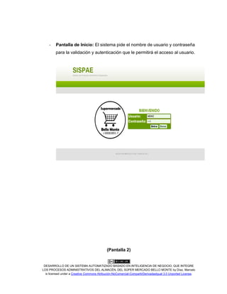 DESARROLLO DE UN SISTEMA AUTOMATIZADO BASADO EN INTELIGENCIA DE NEGOCIO, QUE INTEGRE
LOS PROCESOS ADMINISTRATIVOS DEL ALMACÉN, DEL SÚPER MERCADO BELLO MONTE by Díaz, Marcelo
is licensed under a Creative Commons Atribución-NoComercial-CompartirDerivadasIgual 3.0 Unported License.
- Pantalla de Inicio: El sistema pide el nombre de usuario y contraseña
para la validación y autenticación que le permitirá el acceso al usuario.
(Pantalla 2)
 