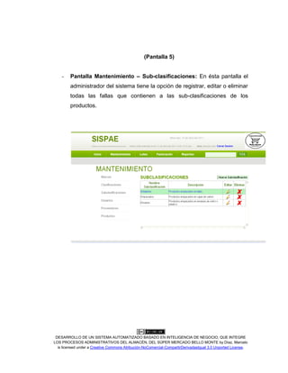 DESARROLLO DE UN SISTEMA AUTOMATIZADO BASADO EN INTELIGENCIA DE NEGOCIO, QUE INTEGRE
LOS PROCESOS ADMINISTRATIVOS DEL ALMACÉN, DEL SÚPER MERCADO BELLO MONTE by Díaz, Marcelo
is licensed under a Creative Commons Atribución-NoComercial-CompartirDerivadasIgual 3.0 Unported License.
(Pantalla 5)
- Pantalla Mantenimiento – Sub-clasificaciones: En ésta pantalla el
administrador del sistema tiene la opción de registrar, editar o eliminar
todas las fallas que contienen a las sub-clasificaciones de los
productos.
 