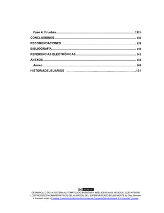 DESARROLLO DE UN SISTEMA AUTOMATIZADO BASADO EN INTELIGENCIA DE NEGOCIO, QUE INTEGRE
LOS PROCESOS ADMINISTRATIVOS DEL ALMACÉN, DEL SÚPER MERCADO BELLO MONTE by Díaz, Marcelo
is licensed under a Creative Commons Atribución-NoComercial-CompartirDerivadasIgual 3.0 Unported License.
Fase 4: Pruebas..................................................................................................1319
CONCLUSIONES ..................................................................................................... 136
RECOMENDACIONES............................................................................................. 139
BIBLIOGRAFÍA ........................................................................................................ 140
REFERENCIAS ELECTRÓNICAS .......................................................................... 141
ANEXOS ................................................................................................................... 143
Anexo ................................................................................................................... 143
HISTORIADEUSUARIOS ……………………………………………….…………….131
 