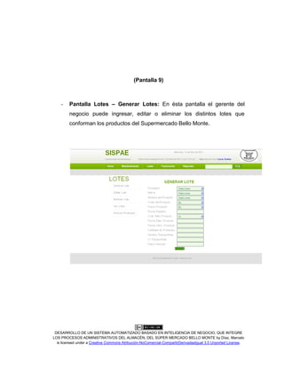 DESARROLLO DE UN SISTEMA AUTOMATIZADO BASADO EN INTELIGENCIA DE NEGOCIO, QUE INTEGRE
LOS PROCESOS ADMINISTRATIVOS DEL ALMACÉN, DEL SÚPER MERCADO BELLO MONTE by Díaz, Marcelo
is licensed under a Creative Commons Atribución-NoComercial-CompartirDerivadasIgual 3.0 Unported License.
(Pantalla 9)
- Pantalla Lotes – Generar Lotes: En ésta pantalla el gerente del
negocio puede ingresar, editar o eliminar los distintos lotes que
conforman los productos del Supermercado Bello Monte.
 