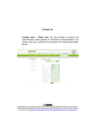 DESARROLLO DE UN SISTEMA AUTOMATIZADO BASADO EN INTELIGENCIA DE NEGOCIO, QUE INTEGRE
LOS PROCESOS ADMINISTRATIVOS DEL ALMACÉN, DEL SÚPER MERCADO BELLO MONTE by Díaz, Marcelo
is licensed under a Creative Commons Atribución-NoComercial-CompartirDerivadasIgual 3.0 Unported License.
(Pantalla 10)
- Pantalla lotes – Editar Lote: En ésta pantalla el gerente del
supermercado puede ingresar la información correspondiente a los
nuevos lotes que conforman los productos del Supermercado Bello
Monte.
 
