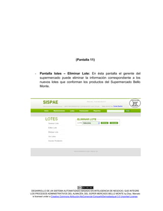 DESARROLLO DE UN SISTEMA AUTOMATIZADO BASADO EN INTELIGENCIA DE NEGOCIO, QUE INTEGRE
LOS PROCESOS ADMINISTRATIVOS DEL ALMACÉN, DEL SÚPER MERCADO BELLO MONTE by Díaz, Marcelo
is licensed under a Creative Commons Atribución-NoComercial-CompartirDerivadasIgual 3.0 Unported License.
(Pantalla 11)
- Pantalla lotes – Eliminar Lote: En ésta pantalla el gerente del
supermercado puede eliminar la información correspondiente a los
nuevos lotes que conforman los productos del Supermercado Bello
Monte.
 