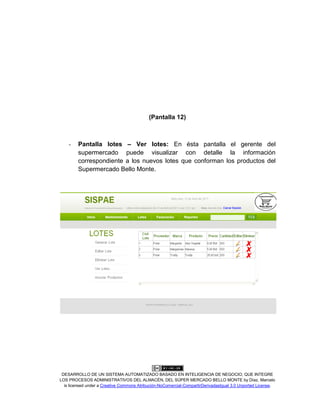 DESARROLLO DE UN SISTEMA AUTOMATIZADO BASADO EN INTELIGENCIA DE NEGOCIO, QUE INTEGRE
LOS PROCESOS ADMINISTRATIVOS DEL ALMACÉN, DEL SÚPER MERCADO BELLO MONTE by Díaz, Marcelo
is licensed under a Creative Commons Atribución-NoComercial-CompartirDerivadasIgual 3.0 Unported License.
(Pantalla 12)
- Pantalla lotes – Ver lotes: En ésta pantalla el gerente del
supermercado puede visualizar con detalle la información
correspondiente a los nuevos lotes que conforman los productos del
Supermercado Bello Monte.
 