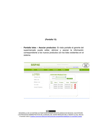 DESARROLLO DE UN SISTEMA AUTOMATIZADO BASADO EN INTELIGENCIA DE NEGOCIO, QUE INTEGRE
LOS PROCESOS ADMINISTRATIVOS DEL ALMACÉN, DEL SÚPER MERCADO BELLO MONTE by Díaz, Marcelo
is licensed under a Creative Commons Atribución-NoComercial-CompartirDerivadasIgual 3.0 Unported License.
(Pantalla 13)
- Pantalla lotes – Asociar productos: En ésta pantalla el gerente del
supermercado puede editar, eliminar y asociar la información
correspondiente a los nuevos productos con los lotes existentes en el
sistema.
 