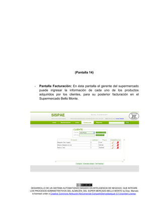 DESARROLLO DE UN SISTEMA AUTOMATIZADO BASADO EN INTELIGENCIA DE NEGOCIO, QUE INTEGRE
LOS PROCESOS ADMINISTRATIVOS DEL ALMACÉN, DEL SÚPER MERCADO BELLO MONTE by Díaz, Marcelo
is licensed under a Creative Commons Atribución-NoComercial-CompartirDerivadasIgual 3.0 Unported License.
(Pantalla 14)
- Pantalla Facturación: En ésta pantalla el gerente del supermercado
puede ingresar la información de cada uno de los productos
adquiridos por los clientes, para su posterior facturación en el
Supermercado Bello Monte.
 