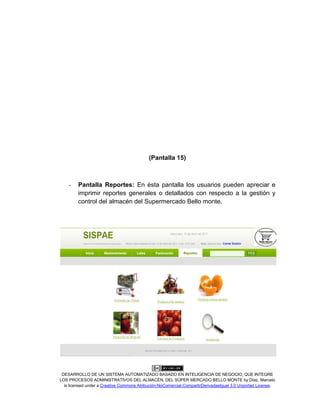 DESARROLLO DE UN SISTEMA AUTOMATIZADO BASADO EN INTELIGENCIA DE NEGOCIO, QUE INTEGRE
LOS PROCESOS ADMINISTRATIVOS DEL ALMACÉN, DEL SÚPER MERCADO BELLO MONTE by Díaz, Marcelo
is licensed under a Creative Commons Atribución-NoComercial-CompartirDerivadasIgual 3.0 Unported License.
(Pantalla 15)
- Pantalla Reportes: En ésta pantalla los usuarios pueden apreciar e
imprimir reportes generales o detallados con respecto a la gestión y
control del almacén del Supermercado Bello monte.
 