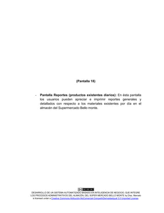 DESARROLLO DE UN SISTEMA AUTOMATIZADO BASADO EN INTELIGENCIA DE NEGOCIO, QUE INTEGRE
LOS PROCESOS ADMINISTRATIVOS DEL ALMACÉN, DEL SÚPER MERCADO BELLO MONTE by Díaz, Marcelo
is licensed under a Creative Commons Atribución-NoComercial-CompartirDerivadasIgual 3.0 Unported License.
(Pantalla 18)
- Pantalla Reportes (productos existentes diarios): En ésta pantalla
los usuarios pueden apreciar e imprimir reportes generales y
detallados con respecto a los materiales existentes por día en el
almacén del Supermercado Bello monte.
 