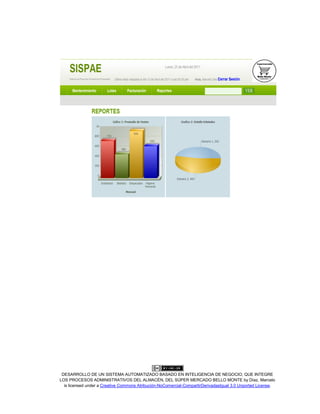DESARROLLO DE UN SISTEMA AUTOMATIZADO BASADO EN INTELIGENCIA DE NEGOCIO, QUE INTEGRE
LOS PROCESOS ADMINISTRATIVOS DEL ALMACÉN, DEL SÚPER MERCADO BELLO MONTE by Díaz, Marcelo
is licensed under a Creative Commons Atribución-NoComercial-CompartirDerivadasIgual 3.0 Unported License.
 